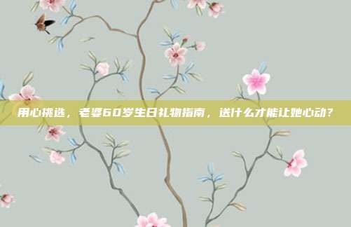用心挑选，老婆60岁生日礼物指南，送什么才能让她心动？