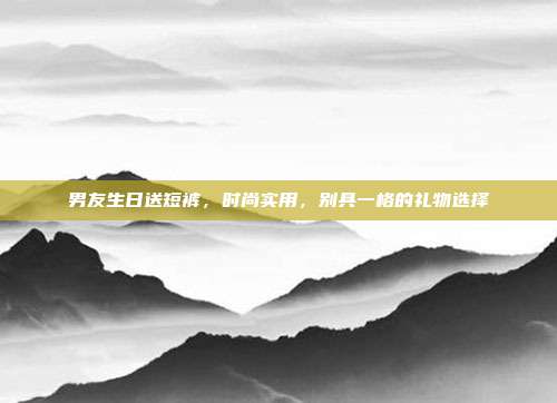 男友生日送短裤，时尚实用，别具一格的礼物选择