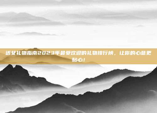 送女礼物指南2023年最受欢迎的礼物排行榜，让你的心意更贴心！