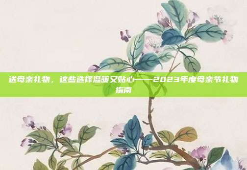 送母亲礼物，这些选择温暖又贴心——2023年度母亲节礼物指南