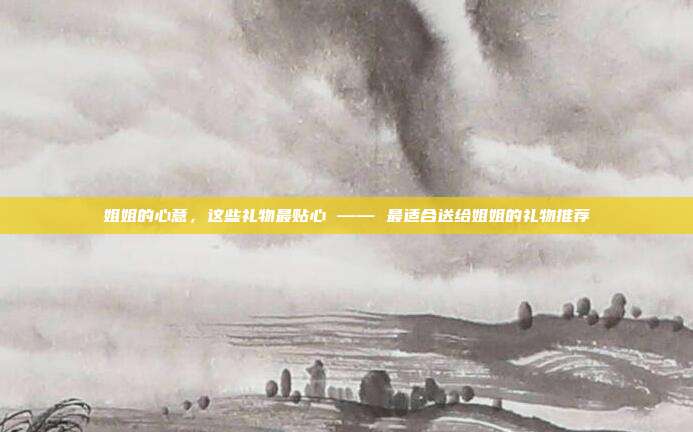 姐姐的心意，这些礼物最贴心 —— 最适合送给姐姐的礼物推荐