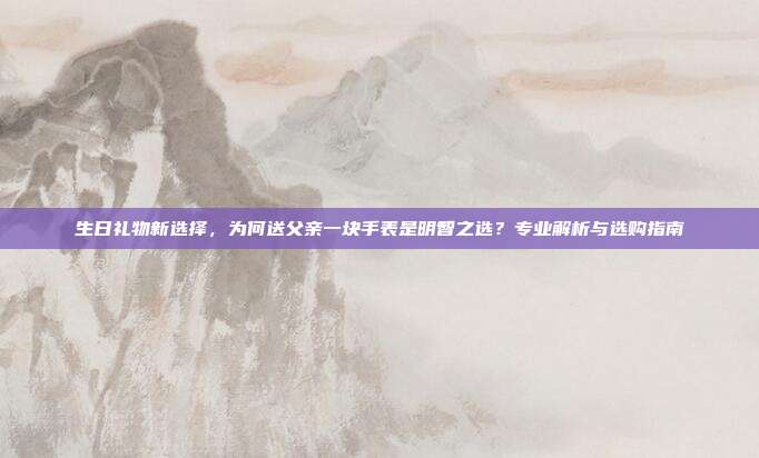 生日礼物新选择，为何送父亲一块手表是明智之选？专业解析与选购指南