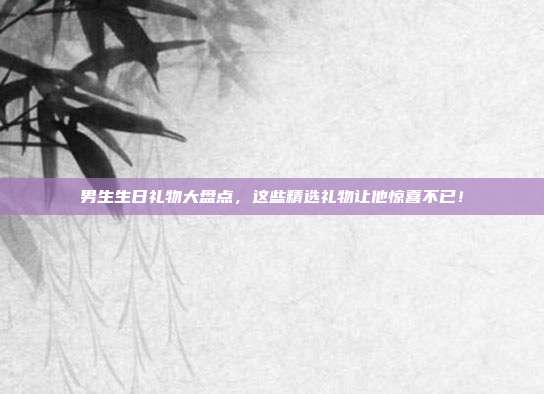 男生生日礼物大盘点，这些精选礼物让他惊喜不已！