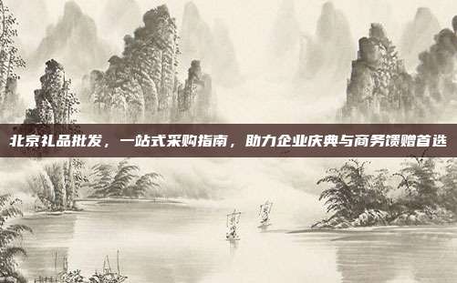 北京礼品批发，一站式采购指南，助力企业庆典与商务馈赠首选