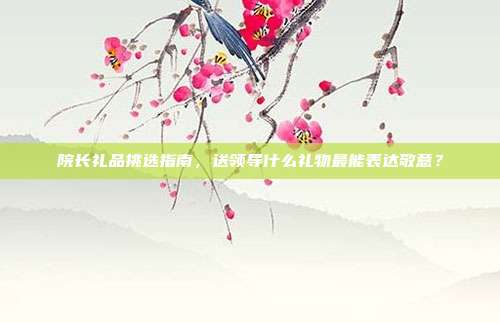 院长礼品挑选指南，送领导什么礼物最能表达敬意？