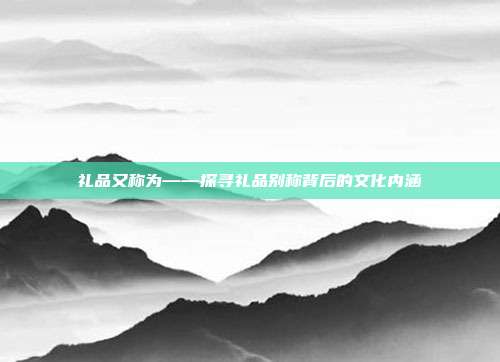 礼品又称为——探寻礼品别称背后的文化内涵