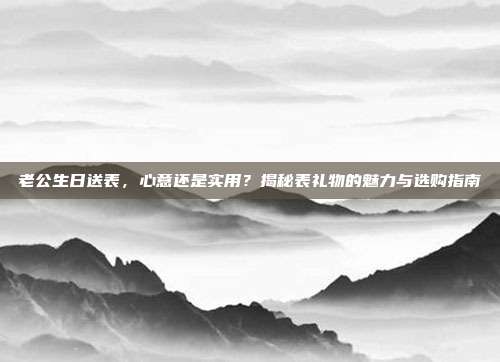老公生日送表，心意还是实用？揭秘表礼物的魅力与选购指南