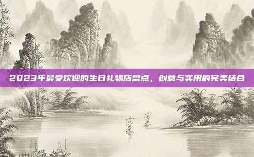 2023年最受欢迎的生日礼物店盘点，创意与实用的完美结合