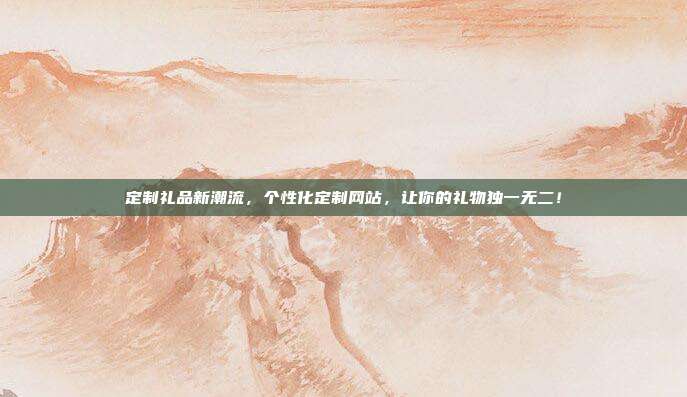定制礼品新潮流，个性化定制网站，让你的礼物独一无二！
