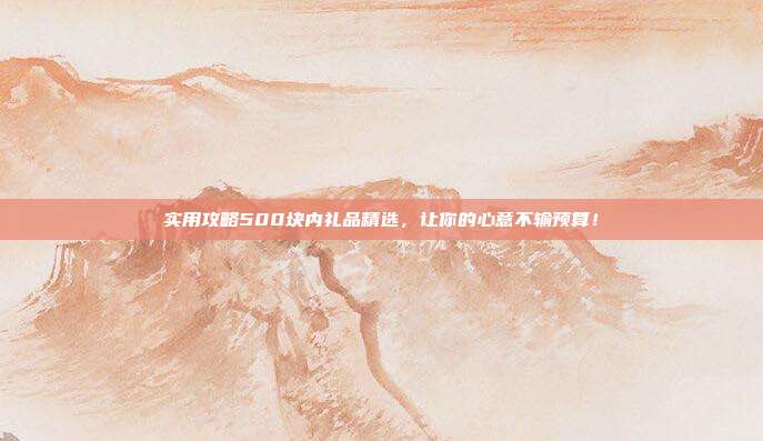 实用攻略500块内礼品精选，让你的心意不输预算！
