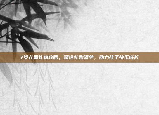 7岁儿童礼物攻略，精选礼物清单，助力孩子快乐成长