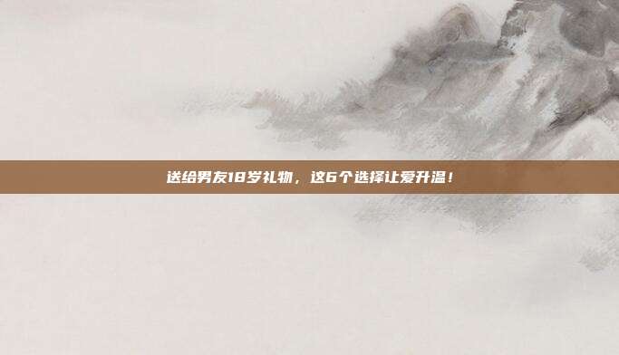 送给男友18岁礼物，这6个选择让爱升温！
