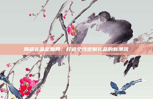 陶瓷礼品定制网，打造个性定制礼品的新潮流