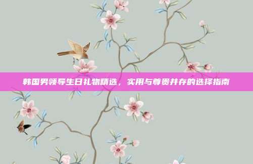 韩国男领导生日礼物精选，实用与尊贵并存的选择指南