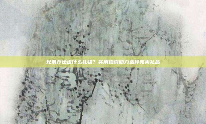 兄弟乔迁送什么礼物？实用指南助力选择完美礼品
