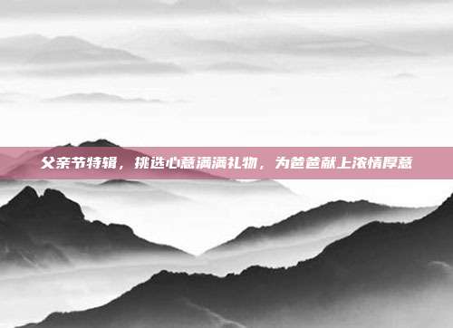父亲节特辑，挑选心意满满礼物，为爸爸献上浓情厚意