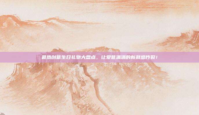 最热创意生日礼物大盘点，让爱意满满的新鲜感炸裂！
