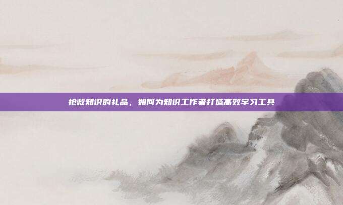 抢救知识的礼品，如何为知识工作者打造高效学习工具