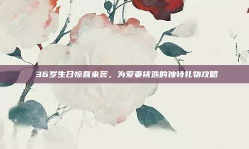 💍36岁生日惊喜来袭，为爱妻挑选的独特礼物攻略💖