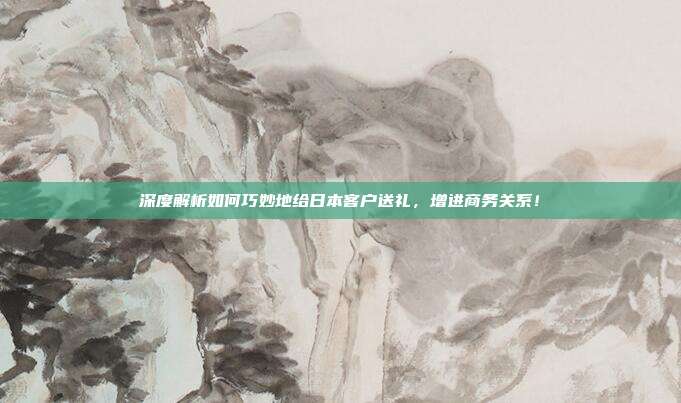 深度解析如何巧妙地给日本客户送礼，增进商务关系！