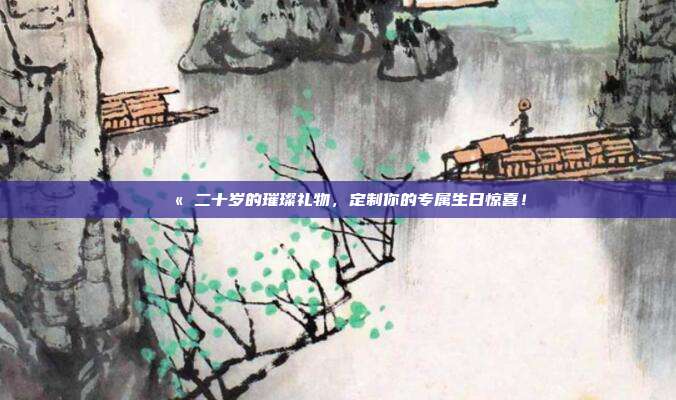 💫 二十岁的璀璨礼物，定制你的专属生日惊喜！