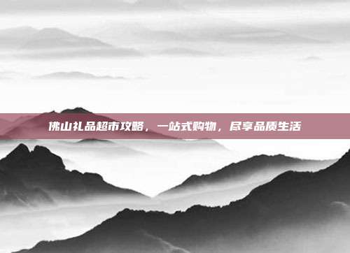 佛山礼品超市攻略，一站式购物，尽享品质生活
