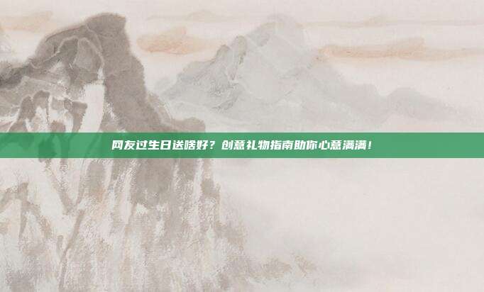 网友过生日送啥好？创意礼物指南助你心意满满！