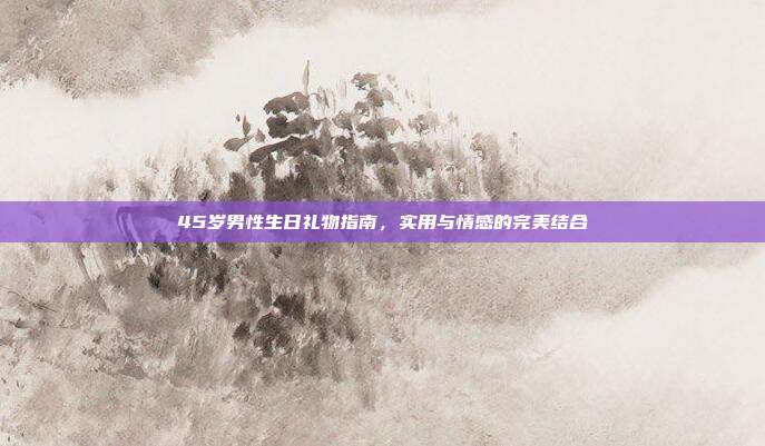 45岁男性生日礼物指南，实用与情感的完美结合
