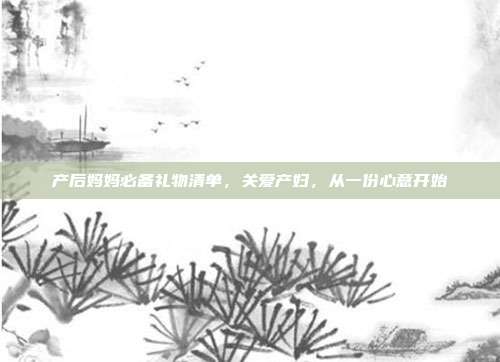 产后妈妈必备礼物清单，关爱产妇，从一份心意开始