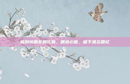 临别送朋友的礼物，精选心意，留下难忘回忆