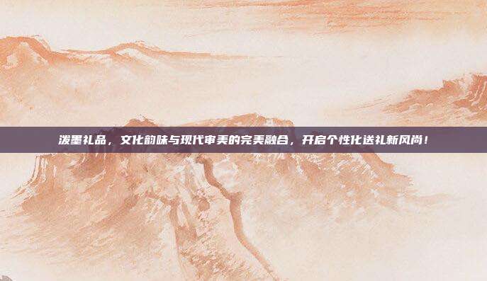 泼墨礼品，文化韵味与现代审美的完美融合，开启个性化送礼新风尚！