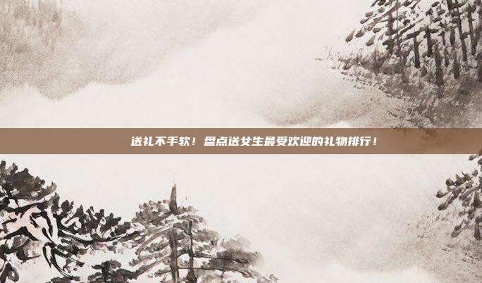 💖送礼不手软！盘点送女生最受欢迎的礼物排行！