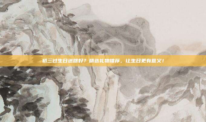 初三过生日送啥好？精选礼物推荐，让生日更有意义！