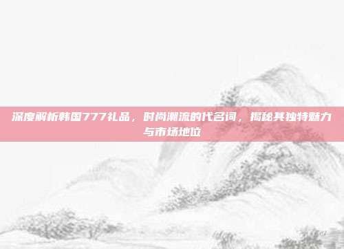 深度解析韩国777礼品，时尚潮流的代名词，揭秘其独特魅力与市场地位
