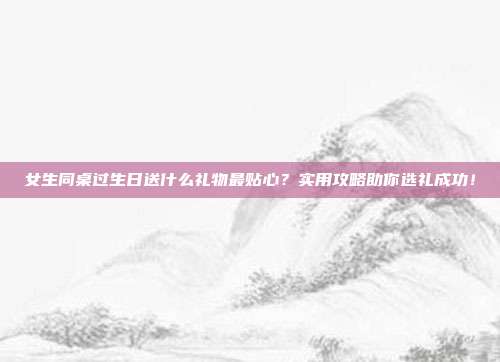 女生同桌过生日送什么礼物最贴心？实用攻略助你选礼成功！