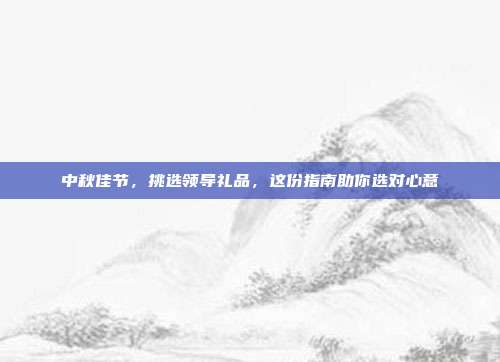 中秋佳节，挑选领导礼品，这份指南助你选对心意