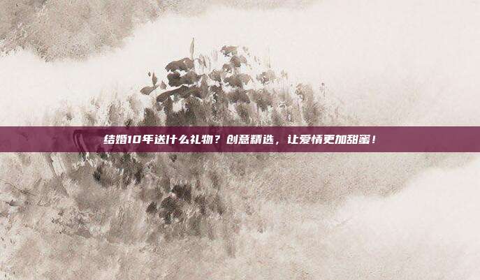 结婚10年送什么礼物？创意精选，让爱情更加甜蜜！