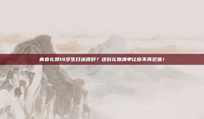 青春礼赞14岁生日送啥好？这份礼物清单让你不再犯难！