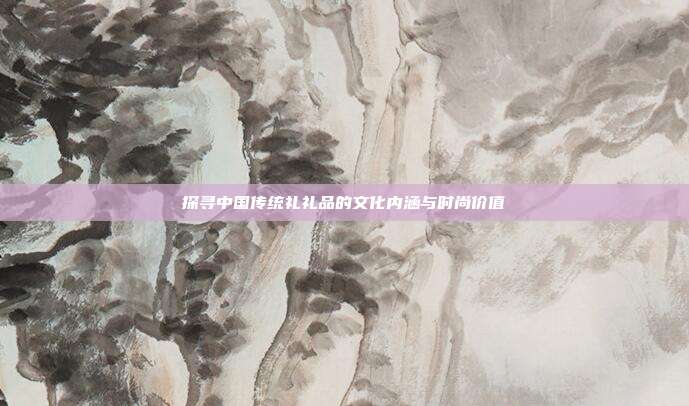 探寻中国传统礼礼品的文化内涵与时尚价值