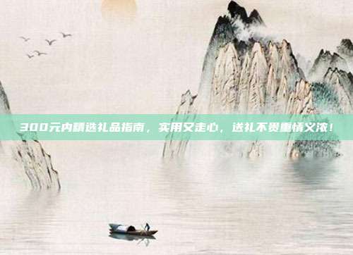 300元内精选礼品指南，实用又走心，送礼不贵重情义浓！
