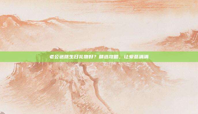 老公送啥生日礼物好？精选攻略，让爱意满满