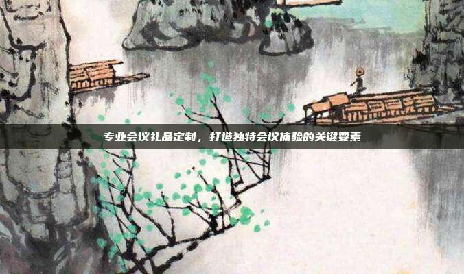 专业会议礼品定制，打造独特会议体验的关键要素