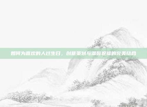 如何为喜欢的人过生日，创意策划与温馨祝福的完美结合