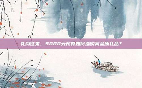 礼尚往来，5000元预算如何选购高品质礼品？