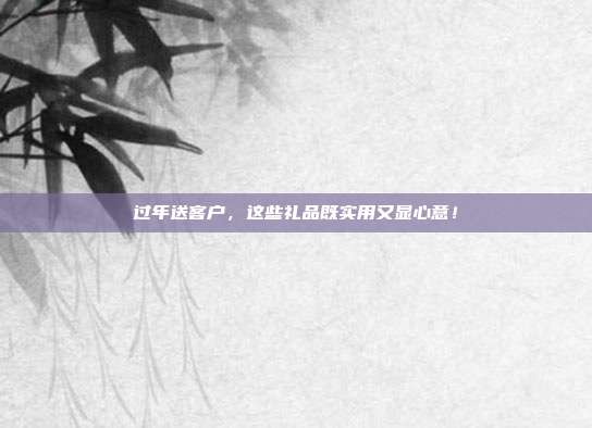 过年送客户，这些礼品既实用又显心意！