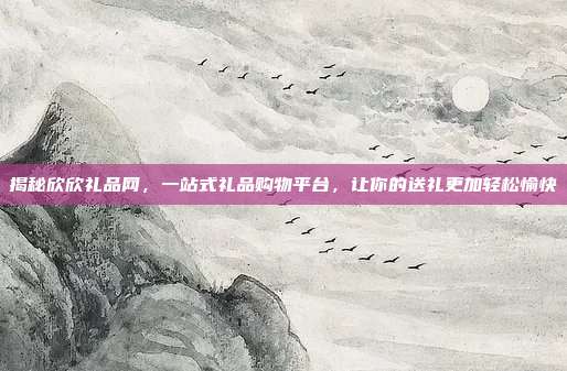 揭秘欣欣礼品网，一站式礼品购物平台，让你的送礼更加轻松愉快