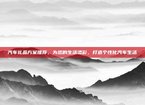 汽车礼品方案推荐，为您的生活添彩，打造个性化汽车生活