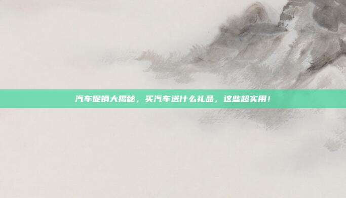 汽车促销大揭秘，买汽车送什么礼品，这些超实用！