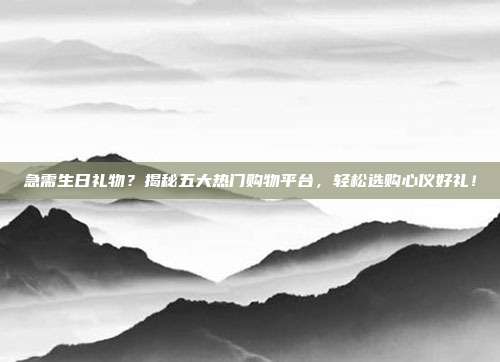 急需生日礼物？揭秘五大热门购物平台，轻松选购心仪好礼！