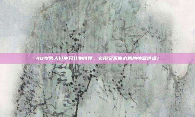40岁男人过生日礼物推荐，实用又不失心意的惊喜选择！
